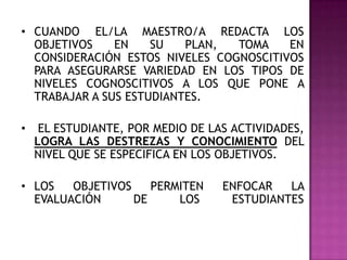 • CUANDO EL/LA MAESTRO/A REDACTA LOS
OBJETIVOS EN SU PLAN, TOMA EN
CONSIDERACIÓN ESTOS NIVELES COGNOSCITIVOS
PARA ASEGURARSE VARIEDAD EN LOS TIPOS DE
NIVELES COGNOSCITIVOS A LOS QUE PONE A
TRABAJAR A SUS ESTUDIANTES.
• EL ESTUDIANTE, POR MEDIO DE LAS ACTIVIDADES,
LOGRA LAS DESTREZAS Y CONOCIMIENTO DEL
NIVEL QUE SE ESPECIFICA EN LOS OBJETIVOS.
• LOS OBJETIVOS PERMITEN ENFOCAR LA
EVALUACIÓN DE LOS ESTUDIANTES
 
