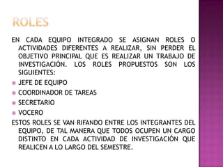 EN CADA EQUIPO INTEGRADO SE ASIGNAN ROLES O
ACTIVIDADES DIFERENTES A REALIZAR, SIN PERDER EL
OBJETIVO PRINCIPAL QUE ES REALIZAR UN TRABAJO DE
INVESTIGACIÓN. LOS ROLES PROPUESTOS SON LOS
SIGUIENTES:
 JEFE DE EQUIPO
 COORDINADOR DE TAREAS
 SECRETARIO
 VOCERO
ESTOS ROLES SE VAN RIFANDO ENTRE LOS INTEGRANTES DEL
EQUIPO, DE TAL MANERA QUE TODOS OCUPEN UN CARGO
DISTINTO EN CADA ACTIVIDAD DE INVESTIGACIÓN QUE
REALICEN A LO LARGO DEL SEMESTRE.
 