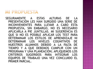 SEGURAMENTE A ESTAS ALTURAS DE LA
PRESENTACIÓN LES HAN SURGIDO UNA SERIE DE
INCONVENIENTES PARA LLEVAR A CABO ESTA
PROPUESTA, SIN EMBARGO, NO ES NECESARIO
APLICARLA A PIE JUNTILLAS. MI SUGERENCIA ES
QUE SI NO ES POSIBLE APLICAR LOS TEST PARA
DETERMINAR LOS ESTILOS DE APRENDIZAJE NI
DETERMINAR LOS NIVELES COGNITIVOS DE
NUESTROS ALUMNOS DEBIDO A LA FALTA DE
TIEMPO Y A QUE DEBEMOS CUMPLIR CON UN
PROGRAMA Y UNA PLANEACIÓN; APLIQUEMOS LOS
CRITERIOS SUGERIDOS PARA INTEGRAR LOS
EQUIPOS DE TRABAJO UNA VEZ CONCLUIDO EL
PRIMER PARCIAL.
 
