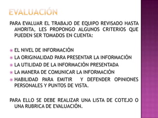 PARA EVALUAR EL TRABAJO DE EQUIPO REVISADO HASTA
AHORITA, LES PROPONGO ALGUNOS CRITERIOS QUE
PUEDEN SER TOMADOS EN CUENTA:
 EL NIVEL DE INFORMACIÓN
 LA ORIGINALIDAD PARA PRESENTAR LA INFORMACIÓN
 LA UTILIDAD DE LA INFORMACIÓN PRESENTADA
 LA MANERA DE COMUNICAR LA INFORMACIÓN
 HABILIDAD PARA EMITIR Y DEFENDER OPINIONES
PERSONALES Y PUNTOS DE VISTA.
PARA ELLO SE DEBE REALIZAR UNA LISTA DE COTEJO O
UNA RUBRICA DE EVALUACIÓN.
 
