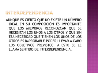 AUNQUE ES CIERTO QUE NO EXISTE UN NÚMERO
IDEAL EN SU COMPOSICIÓN ES IMPORTANTE
QUE LOS MIEMBROS RECONOZCAN QUE SE
NECESITAN LOS UNOS A LOS OTROS Y QUE SIN
ESA NECESIDAD QUE TIENEN LOS UNOS DE LOS
OTROS ES IMPROBABLE PODER LLEVAR A CABO
LOS OBJETIVOS PREVISTOS. A ESTO SE LE
LLAMA SENTIDO DE INTERDEPENDENCIA.
 