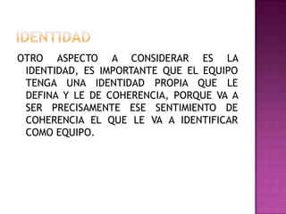 OTRO ASPECTO A CONSIDERAR ES LA
IDENTIDAD, ES IMPORTANTE QUE EL EQUIPO
TENGA UNA IDENTIDAD PROPIA QUE LE
DEFINA Y LE DE COHERENCIA, PORQUE VA A
SER PRECISAMENTE ESE SENTIMIENTO DE
COHERENCIA EL QUE LE VA A IDENTIFICAR
COMO EQUIPO.
 