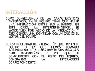 COMO CONSECUENCIA DE LAS CARACTERÍSTICAS
ANTERIORES, EN EL EQUIPO TIENE QUE HABER
UNA INTERACCIÓN ENTRE SUS MIEMBROS, EN
ESTE CASO, LA INTERDEPENDENCIA SE
MATERIALIZA POR MEDIO DE LA INTERACCIÓN Y
ÉSTA GENERA UNA IDENTIDAD COMÚN QUE ES EL
MOTOR DEL EQUIPO.
DE ESA NECESIDAD DE INTERACCIÓN QUE HAY EN EL
EQUIPO, A LA QUE HEMOS LLAMADO
INTERDEPENDENCIA, CADA UNO DE SUS MIEMBROS
DEBE DESEMPEÑAR UN ROL QUE LE
COMPLEMENTE CON EL RESTO DEL EQUIPO,
GENERANDO LA INTERACCION
CORRESPONDIENTE.
 