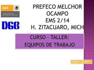 PREFECO MELCHOR
OCAMPO
EMS 2/14
H. ZITACUARO, MICH
CURSO – TALLER:
EQUIPOS DE TRABAJO
ENERO DE 2013
 