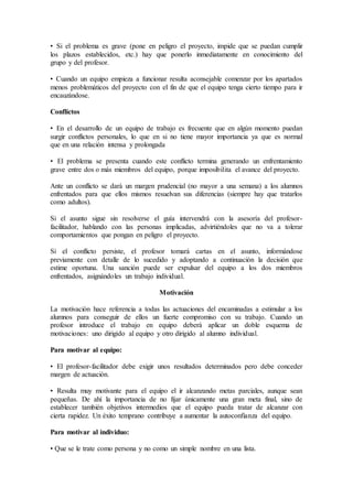 • Si el problema es grave (pone en peligro el proyecto, impide que se puedan cumplir 
los plazos establecidos, etc.) hay que ponerlo inmediatamente en conocimiento del 
grupo y del profesor. 
• Cuando un equipo empieza a funcionar resulta aconsejable comenzar por los apartados 
menos problemáticos del proyecto con el fin de que el equipo tenga cierto tiempo para ir 
encauzándose. 
Conflictos 
• En el desarrollo de un equipo de trabajo es frecuente que en algún momento puedan 
surgir conflictos personales, lo que en si no tiene mayor importancia ya que es normal 
que en una relación intensa y prolongada 
• El problema se presenta cuando este conflicto termina generando un enfrentamiento 
grave entre dos o más miembros del equipo, porque imposibilita el avance del proyecto. 
Ante un conflicto se dará un margen prudencial (no mayor a una semana) a los alumnos 
enfrentados para que ellos mismos resuelvan sus diferencias (siempre hay que tratarlos 
como adultos). 
Si el asunto sigue sin resolverse el guía intervendrá con la asesoría del profesor-facilitador, 
hablando con las personas implicadas, advirtiéndoles que no va a tolerar 
comportamientos que pongan en peligro el proyecto. 
Si el conflicto persiste, el profesor tomará cartas en el asunto, informándose 
previamente con detalle de lo sucedido y adoptando a continuación la decisión que 
estime oportuna. Una sanción puede ser expulsar del equipo a los dos miembros 
enfrentados, asignándoles un trabajo individual. 
Motivación 
La motivación hace referencia a todas las actuaciones del encaminadas a estimular a los 
alumnos para conseguir de ellos un fuerte compromiso con su trabajo. Cuando un 
profesor introduce el trabajo en equipo deberá aplicar un doble esquema de 
motivaciones: uno dirigido al equipo y otro dirigido al alumno individual. 
Para motivar al equipo: 
• El profesor-facilitador debe exigir unos resultados determinados pero debe conceder 
margen de actuación. 
• Resulta muy motivante para el equipo el ir alcanzando metas parciales, aunque sean 
pequeñas. De ahí la importancia de no fijar únicamente una gran meta final, sino de 
establecer también objetivos intermedios que el equipo pueda tratar de alcanzar con 
cierta rapidez. Un éxito temprano contribuye a aumentar la autoconfianza del equipo. 
Para motivar al individuo: 
• Que se le trate como persona y no como un simple nombre en una lista. 
 