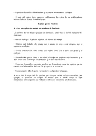 • El profesor-facilitador deberá valorar y reconocer públicamente los logros. 
• El guía del equipo debe reconocer públicamente los éxitos de sus colaboradores, 
reconociéndolos delante de todo el grupo. 
Equipo que no funciona 
A veces los equipos de trabajo no terminan de funcionar. 
Los motivos de este fracaso pueden ser numerosos. Entre ellos se pueden mencionar los 
siguientes: 
• Falta de liderazgo: el guía no organiza, no motiva, no empuja. 
• Objetivo mal definido, ello origina que el equipo no sepa a qué atenerse, que se 
produzcan conflictos. 
• Escasa comunicación, tanto dentro del equipo como con el resto del grupo y el 
profesor. 
• Desmotivación puede darse si se ofrece al equipo un proyecto muy interesante y al 
final resulta que los trabajos son rutinarios y de poca trascendencia. 
• Proyectos demasiados complejos pueden ser desmotivante para los equipos que no 
cuenten con la formación, información y experiencia necesarias. 
• Frecuentemente falla el apoyo y el monitoreo del profesor al equipo. 
A veces falla la capacidad del profesor para adoptar nuevos enfoques educativos, por 
ejemplo, se potencian los equipos de trabajo pero al mismo tiempo se sigue 
manteniendo unos esquemas de evaluación enfocados únicamente en el individuo. 
