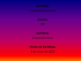 NOMBRE:
Susana Montoya Ruiz

     GRADO:
       10C

    MATERIA:
  Emprendimiento

FECHA DE ENTREGA:
 3 de mayo de 2012
 