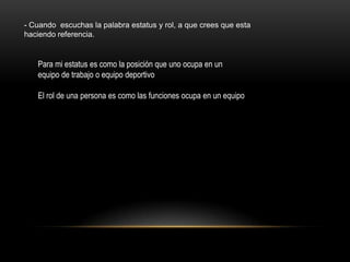 - Cuando escuchas la palabra estatus y rol, a que crees que esta
haciendo referencia.


   Para mi estatus es como la posición que uno ocupa en un
   equipo de trabajo o equipo deportivo

   El rol de una persona es como las funciones ocupa en un equipo
 