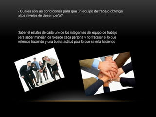 - Cuales son las condiciones para que un equipo de trabajo obtenga
altos niveles de desempeño?



Saber el estatus de cada uno de los integrantes del equipo de trabajo
para saber manejar los roles de cada persona y no fracasar el lo que
estemos haciendo y una buena actitud para lo que se esta haciendo
 
