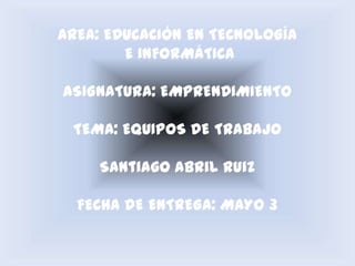 AREA: EDUCACIÓN EN TECNOLOGÍA
        E INFORMÁTICA

ASIGNATURA: EMPRENDIMIENTO

 TEMA: EQUIPOS DE TRABAJO

     Santiago Abril Ruiz

  FECHA DE ENTREGA: MAYO 3
 