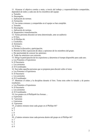 2
11. Alcanzar el objetivo común o meta, a través del trabajo y responsabilidades compartidas,
dependerá de todos y cada uno de los miembros del equipo
a. Tumulto.
b. Desempeño
c. Aplicación de normas.
d. Formación.
12. Las metas comunes y compartidas en el equipo se han cumplido
a. Tumulto.
b. Desempeño
c. Aplicación de normas.
d. Suspensión o transformación.
13. Varias personas discuten un tema determinado, ante un auditorio
a. El foro.
b. El Phillips 66.
c. Cuchicheo.
d. Seminario.
14. El foro…
a. Permite la discusión y participación.
b. Permite la libre exposición de ideas y opiniones de los miembros del grupo.
c. Da oportunidad de conocer las opiniones
d. Todas las anteriores son correctas.
15. Dirige la participación de los expositores y determina el tiempo disponible para cada uno.
a. Los Ponentes o Expositores
b. El Secretario
c. Los asistentes
d. El Coordinador.
16. Son todas aquellas personas que se preparan para discutir sobre el tema
a. Los Ponentes o Expositores
b. El Secretario
c. Los asistentes
d. El Coordinador.
17. Mantiene el orden y la disciplina durante el foro. Toma nota sobre lo tratado y de puntos
resaltantes.
a. Los Ponentes o Expositores
b. El Secretario
c. Los asistentes
d. El Coordinador.
18. Los grupos en el Phillips66 los forman…
a. 8 personas
b. 7 personas
c. 6 personas
d. 5 personas
19. ¿Cuántos minutos tiene cada grupo en el Phillips 66?
a. 8
b. 7
c. 6
d. 5
20. ¿Cuántos minutos tiene cada persona dentro del grupo en el Phillips 66?
a. 1
b. 2
c. 3
d. 6
 
