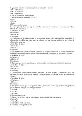 3
21. ¿Cuántos minutos tienen para cuchichear si son dos personas?
a. De 1 a 3 minutos.
b. De 1 a 2 minutos.
c. De 2 a 3 minutos.
d. Todo el tiempo que sea necesario.
22. Cuchichear significa hablar en voz…
a. Alta.
b. Media.
c. Baja.
d. No importa el volumen.
23. Tiene por objetivo investigación estudio intensivo de un tema en reuniones de trabajo
debidamente planificado
a. Torbellino de ideas.
b. Cuchicheo.
c. Phillips 66.
d. Seminario.
24. Constituye un verdadero grupo de aprendizaje activo, pues los miembros no reciben la
información ya elaborada, sino que la indagan por su propios medios en un clima de
colaboración recíproca.
a. Torbellino de ideas.
b. Cuchicheo.
c. Phillips 66.
d. Seminario.
25. Su objetivo consiste en desarrollar y ejercitar la imaginación creador, la cual se entiende por
la capacidad de establecer nuevas relaciones entre hechos, o integrarlo de una manera distinta.
a. Torbellino de ideas.
b. Cuchicheo.
c. Phillips 66
d. Seminario.
26. Las ideas que se expongan no deben ser censuradas ni criticadas directa o indirectamente
a. Torbellino de ideas.
b. Cuchicheo.
c. Phillips 66
d. Seminario.
27. Terminado el plazo previsto para la ¨ Creación ¨ de ideas, se pasa a considerar - ahora con
sentido crítico y en un plano de realidad – la viabilidad o practicidad de las propuestas más
valiosas
a. Torbellino de ideas.
b. Cuchicheo.
c. Phillips 66
d. Seminario.
28. Las personas a las que no les gusta el trabajo, no quieren asumir responsabilidades, prefieren
que les manden, trabajan sólo para ganar dinero
a. Teoría Z.
b. Teoría X.
c. Teoría Y.
d. Ninguna es correcta.
29. Según esta teoría el líder se preocupa del la tarea y/o del apoyo emocional.
a. Teoría X.
b. Teoría Y.
c. Teoría de la Malla Gerencial.
d. Teoría del liderazgo situacional.
 