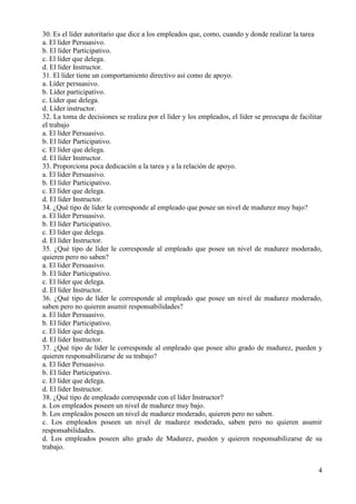 4
30. Es el líder autoritario que dice a los empleados que, como, cuando y donde realizar la tarea
a. El líder Persuasivo.
b. El líder Participativo.
c. El líder que delega.
d. El líder Instructor.
31. El líder tiene un comportamiento directivo así como de apoyo.
a. Líder persuasivo.
b. Líder participativo.
c. Líder que delega.
d. Líder instructor.
32. La toma de decisiones se realiza por el líder y los empleados, el líder se preocupa de facilitar
el trabajo
a. El líder Persuasivo.
b. El líder Participativo.
c. El líder que delega.
d. El líder Instructor.
33. Proporciona poca dedicación a la tarea y a la relación de apoyo.
a. El líder Persuasivo.
b. El líder Participativo.
c. El líder que delega.
d. El líder Instructor.
34. ¿Qué tipo de líder le corresponde al empleado que posee un nivel de madurez muy bajo?
a. El líder Persuasivo.
b. El líder Participativo.
c. El líder que delega.
d. El líder Instructor.
35. ¿Qué tipo de líder le corresponde al empleado que posee un nivel de madurez moderado,
quieren pero no saben?
a. El líder Persuasivo.
b. El líder Participativo.
c. El líder que delega.
d. El líder Instructor.
36. ¿Qué tipo de líder le corresponde al empleado que posee un nivel de madurez moderado,
saben pero no quieren asumir responsabilidades?
a. El líder Persuasivo.
b. El líder Participativo.
c. El líder que delega.
d. El líder Instructor.
37. ¿Qué tipo de líder le corresponde al empleado que posee alto grado de madurez, pueden y
quieren responsabilizarse de su trabajo?
a. El líder Persuasivo.
b. El líder Participativo.
c. El líder que delega.
d. El líder Instructor.
38. ¿Qué tipo de empleado corresponde con el líder Instructor?
a. Los empleados poseen un nivel de madurez muy bajo.
b. Los empleados poseen un nivel de madurez moderado, quieren pero no saben.
c. Los empleados poseen un nivel de madurez moderado, saben pero no quieren asumir
responsabilidades.
d. Los empleados poseen alto grado de Madurez, pueden y quieren responsabilizarse de su
trabajo.
 