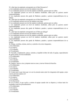 5
39. ¿Qué tipo de empleado corresponde con el líder Persuasivo?
a. Los empleados poseen un nivel de madurez muy bajo.
b. Los empleados poseen un nivel de madurez moderado, quieren pero no saben.
c. Los empleados poseen un nivel de madurez moderado, saben pero no quieren asumir
responsabilidades.
d. Los empleados poseen alto grado de Madurez, pueden y quieren responsabilizarse de su
trabajo.
40. ¿Qué tipo de empleado corresponde con el líder Participativo?
a. Los empleados poseen un nivel de madurez muy bajo.
b. Los empleados poseen un nivel de madurez moderado, quieren pero no saben.
c. Los empleados poseen un nivel de madurez moderado, saben pero no quieren asumir
responsabilidades.
d. Los empleados poseen alto grado de Madurez, pueden y quieren responsabilizarse de su
trabajo.
41. ¿Qué tipo de empleado corresponde con el líder que delega?
a. Los empleados poseen un nivel de madurez muy bajo.
b. Los empleados poseen un nivel de madurez moderado, quieren pero no saben.
c. Los empleados poseen un nivel de madurez moderado, saben pero no quieren asumir
responsabilidades.
d. Los empleados poseen alto grado de Madurez, pueden y quieren responsabilizarse de su
trabajo.
42. Dirige, coordina, orienta, motiva y controla a los otros integrantes.
a. El colaborador.
b. El creativo.
c. El evaluador.
d. El moderador.
43. Secunda, complementa, apoya, sustenta y respalda la labor de todo el equipo, especialmente
de quien asuma el rol de moderador.
a. El colaborador.
b. El creativo.
c. El evaluador.
d. El moderador.
44. Sugiere, innova, crea y propone nuevas cosas y nuevas formas de hacerlas.
a. El colaborador.
b. El creativo.
c. El evaluador.
d. El moderador.
45. Cuida todo lo que tiene que ver con la armonía tanto entre los integrantes del equipo, como
con las personas ajenas a él.
a. El colaborador.
b. El creativo.
c. El evaluador.
d. El relacionista.
46. Es el crítico, el que vuelve a centrar al equipo cuando éste se dispersa y evaluar tanto los
resultados como los procedimientos.
a. El colaborador.
b. El creativo.
c. El evaluador.
d. El moderador.
 