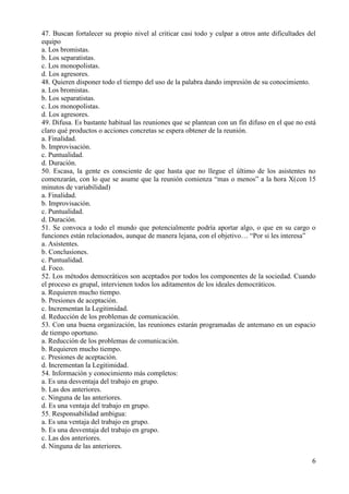 6
47. Buscan fortalecer su propio nivel al criticar casi todo y culpar a otros ante dificultades del
equipo
a. Los bromistas.
b. Los separatistas.
c. Los monopolistas.
d. Los agresores.
48. Quieren disponer todo el tiempo del uso de la palabra dando impresión de su conocimiento.
a. Los bromistas.
b. Los separatistas.
c. Los monopolistas.
d. Los agresores.
49. Difusa. Es bastante habitual las reuniones que se plantean con un fin difuso en el que no está
claro qué productos o acciones concretas se espera obtener de la reunión.
a. Finalidad.
b. Improvisación.
c. Puntualidad.
d. Duración.
50. Escasa, la gente es consciente de que hasta que no llegue el último de los asistentes no
comenzarán, con lo que se asume que la reunión comienza “mas o menos” a la hora X(con 15
minutos de variabilidad)
a. Finalidad.
b. Improvisación.
c. Puntualidad.
d. Duración.
51. Se convoca a todo el mundo que potencialmente podría aportar algo, o que en su cargo o
funciones están relacionados, aunque de manera lejana, con el objetivo… “Por si les interesa”
a. Asistentes.
b. Conclusiones.
c. Puntualidad.
d. Foco.
52. Los métodos democráticos son aceptados por todos los componentes de la sociedad. Cuando
el proceso es grupal, intervienen todos los aditamentos de los ideales democráticos.
a. Requieren mucho tiempo.
b. Presiones de aceptación.
c. Incrementan la Legitimidad.
d. Reducción de los problemas de comunicación.
53. Con una buena organización, las reuniones estarán programadas de antemano en un espacio
de tiempo oportuno.
a. Reducción de los problemas de comunicación.
b. Requieren mucho tiempo.
c. Presiones de aceptación.
d. Incrementan la Legitimidad.
54. Información y conocimiento más completos:
a. Es una desventaja del trabajo en grupo.
b. Las dos anteriores.
c. Ninguna de las anteriores.
d. Es una ventaja del trabajo en grupo.
55. Responsabilidad ambigua:
a. Es una ventaja del trabajo en grupo.
b. Es una desventaja del trabajo en grupo.
c. Las dos anteriores.
d. Ninguna de las anteriores.
 