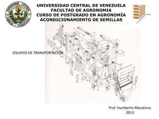 UNIVERSIDAD CENTRAL DE VENEZUELA
FACULTAD DE AGRONOMIA
CURSO DE POSTGRADO EN AGRONOMÍA
ACONDICIONAMIENTO DE SEMILLAS

EQUIPOS DE TRANSPORTACION

Prof. Humberto Moratinos
2013

 