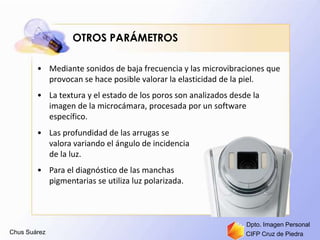 Chus Suárez CIFP Cruz de Piedra
Dpto. Imagen Personal
OTROS PARÁMETROS
• Mediante sonidos de baja frecuencia y las microvibraciones que
provocan se hace posible valorar la elasticidad de la piel.
• La textura y el estado de los poros son analizados desde la
imagen de la microcámara, procesada por un software
específico.
• Las profundidad de las arrugas se
valora variando el ángulo de incidencia
de la luz.
• Para el diagnóstico de las manchas
pigmentarias se utiliza luz polarizada.
 