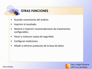 Chus Suárez CIFP Cruz de Piedra
Dpto. Imagen Personal
OTRAS FUNCIONES
• Guardar comentarios del análisis.
• Imprimir el resultado.
• Mostrar e imprimir recomendaciones de tratamientos
configurables.
• Hacer y restaurar copias de seguridad.
• Configurar mediciones.
• Añadir o eliminar productos de la base de datos.
 