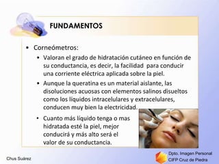 Chus Suárez CIFP Cruz de Piedra
Dpto. Imagen Personal
FUNDAMENTOS
• Corneómetros:
• Valoran el grado de hidratación cutáneo en función de
su conductancia, es decir, la facilidad para conducir
una corriente eléctrica aplicada sobre la piel.
• Aunque la queratina es un material aislante, las
disoluciones acuosas con elementos salinos disueltos
como los líquidos intracelulares y extracelulares,
conducen muy bien la electricidad.
• Cuanto más líquido tenga o mas
hidratada esté la piel, mejor
conducirá y más alto será el
valor de su conductancia.
 