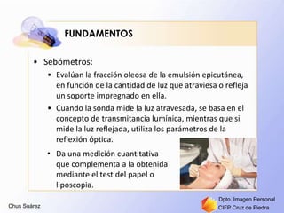 Chus Suárez CIFP Cruz de Piedra
Dpto. Imagen Personal
FUNDAMENTOS
• Sebómetros:
• Evalúan la fracción oleosa de la emulsión epicutánea,
en función de la cantidad de luz que atraviesa o refleja
un soporte impregnado en ella.
• Cuando la sonda mide la luz atravesada, se basa en el
concepto de transmitancia lumínica, mientras que si
mide la luz reflejada, utiliza los parámetros de la
reflexión óptica.
• Da una medición cuantitativa
que complementa a la obtenida
mediante el test del papel o
liposcopia.
 
