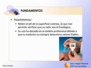 Chus Suárez CIFP Cruz de Piedra
Dpto. Imagen Personal
FUNDAMENTOS
• Peachímetros:
• Miden el pH de la superficie cutánea, lo que nos
permite verificar que su valor sea el fisiológico.
• Su uso ha decaído en el ámbito profesional debido a
que la medición no siempre determina valores fiables.
 