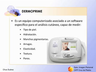 Chus Suárez CIFP Cruz de Piedra
Dpto. Imagen Personal
DERMOPRIME
• Es un equipo computerizado asociado a un software
específico para el análisis cutáneo, capaz de medir:
• Tipo de piel.
• Hidratación.
• Manchas pigmentarias.
• Arrugas.
• Elasticidad.
• Textura.
• Poros.
 
