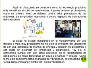 Aquí, el ultrasonido se considera como la tecnología predictiva
más versátil en el cubo de herramientas. Algunos veneran el ultrasonido
como su primera línea de defensa contra fallas prematuras de las
máquinas. La simplicidad, economía y amplio espectro de aplicaciones
del ultrasonido
Si usted ha estado involucrado en el mantenimiento por una
década o más, muy probablemente ha visto la evolución del ultrasonido
de ser una tecnología de manejo de energía y solución de problemas a
ser ahora un estándar de tendencias y diagnóstico. Hoy día, el
ultrasonido cumple con una tarea necesaria en la identificación de
condiciones de fallas tempranas en equipo dinámico y estático. Como
tecnología complementaria al análisis de vibraciones, el ultrasonido es la
“oreja complementaria y simbiótica” de las vibraciones.
 