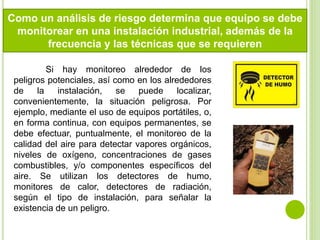 Como un análisis de riesgo determina que equipo se debe
monitorear en una instalación industrial, además de la
frecuencia y las técnicas que se requieren
Si hay monitoreo alrededor de los
peligros potenciales, así como en los alrededores
de la instalación, se puede localizar,
convenientemente, la situación peligrosa. Por
ejemplo, mediante el uso de equipos portátiles, o,
en forma continua, con equipos permanentes, se
debe efectuar, puntualmente, el monitoreo de la
calidad del aire para detectar vapores orgánicos,
niveles de oxígeno, concentraciones de gases
combustibles, y/o componentes específicos del
aire. Se utilizan los detectores de humo,
monitores de calor, detectores de radiación,
según el tipo de instalación, para señalar la
existencia de un peligro.
 