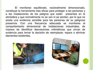 El monitoreo equilibrado, racionalmente dimensionado,
constituye la herramienta más eficaz para proteger a las personas y
a las instalaciones de los peligros que están presentes en la
atmósfera y que normalmente no se ven ni se sienten, por lo que no
existe una evidencia sensible para las personas de su peligrosa
presencia. Con una frecuencia adecuada se monitorea el
comportamiento dimensional de instalaciones industriales, de
manera de identificar desviaciones milimétricas que sirvan de
evidencia para tomar la decisión de reemplazar, repara o eliminar
elementos existentes.
 