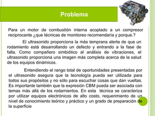 Problema
Para un motor de combustión interna acoplado a un compresor
reciprocante ¿que técnicas de monitoreo recomendaría y porque.?
El ultrasonido proporciona la más temprana alerta de que un
rodamiento está desarrollando un defecto y entrando a la fase de
falla. Como compañero simbiótico al análisis de vibraciones, el
ultrasonido proporciona una imagen más completa acerca de la salud
de los equipos dinámicos.
Entendiendo el rango total de oportunidades presentadas por
el ultrasonido asegura que la tecnología pueda ser utilizada para
todos sus propósitos y no sólo para escuchar cosas que dan vueltas.
Es importante también que la expresión CBM pueda ser asociada con
temas más allá de los rodamientos. En esta técnica se caracteriza
por utilizar equipos electrónicos de alto costo, requerimiento de un
nivel de conocimiento teórico y práctico y un grado de preparación de
la superficie
 