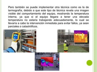 Pero también se puede implementar otra técnica como es la de
termografía, debido a que este tipo de técnica revela una imagen
visible del comportamiento del equipo, mostrando la temperatura
interna, ya que si el equipo llegara a tener una elevada
temperatura no estaría trabajando adecuadamente, lo cual se
llevaría a cabo la intervención inmediata para evitar fallos, ya sean
parciales o catastróficos.
 