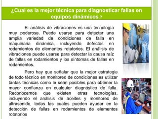 ¿Cual es la mejor técnica para diagnosticar fallas en
equipos dinámicos.?
El análisis de vibraciones es una tecnología
muy poderosa. Puede usarse para detectar una
amplia variedad de condiciones de falla en
maquinaria dinámica, incluyendo defectos en
rodamientos de elementos rotatorios. El análisis de
vibraciones puede usarse para detectar la causa raíz
de fallas en rodamientos y los síntomas de fallas en
rodamientos.
Pero hay que señalar que la mejor estrategia
de todo técnico en monitoreo de condiciones es utilizar
tantas técnicas como le sean posibles para obtener la
mayor confianza en cualquier diagnóstico de falla.
Reconocemos que existen otras tecnologías,
incluyendo el análisis de aceites y monitoreo de
ultrasonido, todas las cuales pueden ayudar en la
detección de fallas en rodamientos de elementos
rotatorios
 