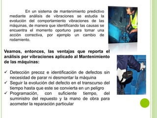 En un sistema de mantenimiento predictivo
mediante análisis de vibraciones se estudia la
evolución del comportamiento vibraciones de las
máquinas, de manera que identificando las causas se
encuentra el momento oportuno para tomar una
acción correctiva, por ejemplo un cambio de
rodamiento.
Veamos, entonces, las ventajas que reporta el
análisis por vibraciones aplicado al Mantenimiento
de las máquinas:
 Detección precoz e identificación de defectos sin
necesidad de parar ni desmontar la máquina
 Seguir la evolución del defecto en el transcurso del
tiempo hasta que este se convierta en un peligro
 Programación, con suficiente tiempo, del
suministro del repuesto y la mano de obra para
acometer la reparación particular
 