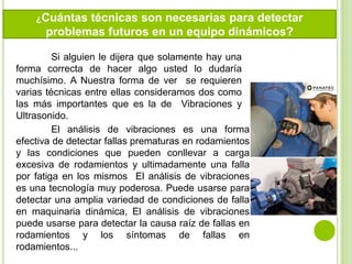 Si alguien le dijera que solamente hay una
forma correcta de hacer algo usted lo dudaría
muchísimo. A Nuestra forma de ver se requieren
varias técnicas entre ellas consideramos dos como
las más importantes que es la de Vibraciones y
Ultrasonido.
El análisis de vibraciones es una forma
efectiva de detectar fallas prematuras en rodamientos
y las condiciones que pueden conllevar a carga
excesiva de rodamientos y ultimadamente una falla
por fatiga en los mismos El análisis de vibraciones
es una tecnología muy poderosa. Puede usarse para
detectar una amplia variedad de condiciones de falla
en maquinaria dinámica, El análisis de vibraciones
puede usarse para detectar la causa raíz de fallas en
rodamientos y los síntomas de fallas en
rodamientos...
¿Cuántas técnicas son necesarias para detectar
problemas futuros en un equipo dinámicos?
 