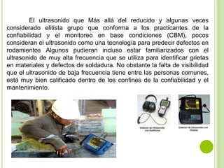 El ultrasonido que Más allá del reducido y algunas veces
considerado elitista grupo que conforma a los practicantes de la
confiabilidad y el monitoreo en base condiciones (CBM), pocos
consideran el ultrasonido como una tecnología para predecir defectos en
rodamientos Algunos pudieran incluso estar familiarizados con el
ultrasonido de muy alta frecuencia que se utiliza para identificar grietas
en materiales y defectos de soldadura. No obstante la falta de visibilidad
que el ultrasonido de baja frecuencia tiene entre las personas comunes,
está muy bien calificado dentro de los confines de la confiabilidad y el
mantenimiento.
 
