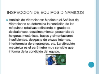 INSPECCION DE EQUIPOS DINAMICOS
 Análisis de Vibraciones: Mediante el Análisis de
Vibraciones se determina la condición de las
máquinas rotativas definiendo el grado de
desbalanceo, desalineamiento, presencia de
holguras mecánicas, bases y cimentaciones
insuficientes, desgaste de piezas internas,
interferencia de engranajes, etc. La vibración
mecánica es el parámetro muy sensible que
informa de la condición del equipo.
 