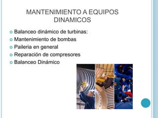 MANTENIMIENTO A EQUIPOS
DINAMICOS
 Balanceo dinámico de turbinas:
 Mantenimiento de bombas
 Paileria en general
 Reparación de compresores
 Balanceo Dinámico
 