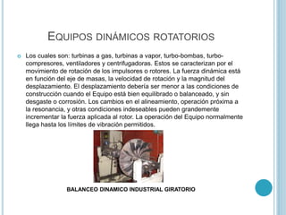 EQUIPOS DINÁMICOS ROTATORIOS
 Los cuales son: turbinas a gas, turbinas a vapor, turbo-bombas, turbo-
compresores, ventiladores y centrifugadoras. Estos se caracterizan por el
movimiento de rotación de los impulsores o rotores. La fuerza dinámica está
en función del eje de masas, la velocidad de rotación y la magnitud del
desplazamiento. El desplazamiento debería ser menor a las condiciones de
construcción cuando el Equipo está bien equilibrado o balanceado, y sin
desgaste o corrosión. Los cambios en el alineamiento, operación próxima a
la resonancia, y otras condiciones indeseables pueden grandemente
incrementar la fuerza aplicada al rotor. La operación del Equipo normalmente
llega hasta los límites de vibración permitidos.
BALANCEO DINAMICO INDUSTRIAL GIRATORIO
 