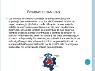 BOMBAS DINÁMICAS
 Las bombas dinámicas convierten la energía mecánica del
engranaje (frecuentemente un motor eléctrico o una turbina de
vapor) en energía hidráulica con la utilización de una serie de
paletas en un impelente montado en un eje rotor. Las bombas
dinámicas, conocidas también como bombas de flujo continuo,
bombas cinéticas, bombas centrífugas o bombas de succión no
positiva, no tienen sello entre la succión y los lados de descarga, y
produce un flujo de líquido continuo, no pulsado. La ausencia de un
sello significa que la bomba se dividirá en su propio líquido sin un
aumento del daño potencialmente por la presión si la descarga es
bloqueada, así la válvula de escape no es esencial.
 