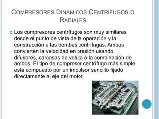 COMPRESORES DINÁMICOS CENTRÍFUGOS O
RADIALES
 Los compresores centrífugos son muy similares
desde el punto de vista de la operación y la
construcción a las bombas centrífugas. Ambos
convierten la velocidad en presión usando
difusores, carcasas de voluta o la combinación de
ambos. El tipo de compresor centrífugo más simple
está compuesto por un impulsor sencillo fijado
directamente al eje del motor.
 