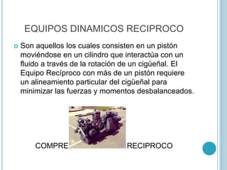EQUIPOS DINAMICOS RECIPROCO
 Son aquellos los cuales consisten en un pistón
moviéndose en un cilindro que interactúa con un
fluido a través de la rotación de un cigüeñal. El
Equipo Recíproco con más de un pistón requiere
un alineamiento particular del cigüeñal para
minimizar las fuerzas y momentos desbalanceados.
COMPRESOR DINAMICO RECIPROCO
 