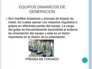EQUIPOS DINAMICOS DE
GENERACION
 Son martillos forjadores y prensas de forjado de
metal, los cuales operan con impactos regulados o
golpes en diferentes partes del equipo. La carga
del golpe es frecuentemente transmitida al sistema
de cimentación del equipo y este es un factor
importante en el diseño de la cimentación.
PRENSA DE FORJADO
 