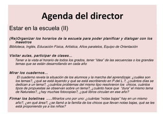 Agenda del director Estar en la escuela (II) (Re)Organizar los horarios de la escuela para poder planificar y dialogar con los maestros Biblioteca, Inglés, Educación Física, Artística, Años paralelos, Equipo de Orientación Visitar aulas, participar de clases… Tener a la vista el horario de todos los grados, tener “idea” de las secuencias o los grandes temas que se están desarrollando en cada año  Mirar los cuadernos… El cuaderno revela la situación de los alumnos y la marcha del aprendizaje: ¿cuáles son los temas?, ¿qué se está leyendo y qué se está escribiendo en P.del L.?, ¿cuántos días se dedican a un tema?, ¿cuántos problemas del mismo tipo resolvieron los  chicos, cuántos tipos de propuestas se observan sobre un tema?, ¿cuánto hace que  “dura” el mismo tema de Naturales?, ¿hay muchas fotocopias?, ¿qué libros circulan en ese año? Firmar los boletines  … Mirarlos uno por uno: ¿cuántas “notas bajas” hay en un mismo año?, ¿en qué área?, ¿se llamó a la familia de los chicos que llevan notas bajas, qué se les está proponiendo ya a los niños? 