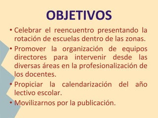OBJETIVOS
• Celebrar el reencuentro presentando la
rotación de escuelas dentro de las zonas.
• Promover la organización de equipos
directores para intervenir desde las
diversas áreas en la profesionalización de
los docentes.
• Propiciar la calendarización del año
lectivo escolar.
• Movilizarnos por la publicación.
 