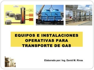 EQUIPOS E INSTALACIONES
OPERATIVAS PARA
TRANSPORTE DE GAS

Elaborado por: Ing. David M. Rivas

 