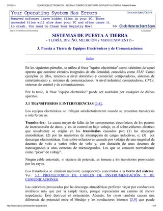 23/7/2014 EQUIPOS ELECTRONICOS... TEORIA Y DISEÑO DE SISTEMAS DE PUESTA A TIERRA. Roberto Ruelas
http://www.ruelsa.com/notas/tierras/pe30.html 1/17
SISTEMAS DE PUESTA A TIERRA
- TEORÍA, DISEÑO, MEDICIÓN y MANTENIMIENTO -
3. Puesta a Tierra de Equipos Electrónicos y de Comunicaciones
Índice
En los siguientes párrafos, se utiliza el frase "equipo electrónico" como sinónimo de aquel
aparato que contiene circuitos integrados de alta densidad, conocidos como VLSI. Como
ejemplos de ellos, tenemos a nivel doméstico y comercial: computadoras, sistemas de
entretenimiento y, sistemas de comunicaciones. A nivel industrial: computadoras, CNCs,
sistemas de control y de comunicaciones.
Por lo tanto, la frase "equipo electrónico" puede ser sustituida por cualquier de dichos
aparatos.
3.1 TRANSITORIOS E INTERFERENCIAS [3.4].
Los equipos electrónicos no trabajan satisfactoriamente cuando se presentan transitorios
o interferencias.
Transitorios.- La causa mayor de fallas de los componentes electrónicos de los puertos
de interconexión de datos, y los de control en bajo voltaje, es el sobre-esfuerzo eléctrico
que usualmente se origina en los transitorios causados por: (1) las descargas
atmosféricas; (2) por las maniobras de interrupción de cargas inductivas, o; (3) por
descargas electrostáticas. Este sobre-esfuerzo es causado por voltajes de una magnitud de
decenas de volts a varios miles de volts y, con duración de unas decenas de
nanosegundos a unas centenas de microsegundos. Los que se conocen normalmente
como "picos" de voltaje".
Ningún cable enterrado, ni siquiera de potencia, es inmune a los transitorios provocados
por los rayos.
Los transitorios se eliminan mediante componentes conectados a la tierra del sistema.
Ver: 3.3 PROTECTORES DE CABLES DE INSTRUMENTACIÓN Y DE
COMUNICACIONES.
Las corrientes provocadas por las descargas atmosféricas prefieren viajar por conductores
metálicos más que por la simple tierra, porque representan un camino de menor
impedancia. Ésto destruye el aislamiento. Además, los rayos también causan una
diferencia de potencial entre el blindaje y los conductores internos [3.9] que puede
A ds by O nlineBrowserA dv ertising A d O ptionsA ds by O nlineBrowserA dv ertising A d O ptions
 