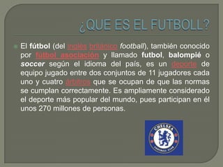 

El fútbol (del inglés británico football), también conocido
por fútbol asociación y llamado futbol, balompié o
soccer según el idioma del país, es un deporte de
equipo jugado entre dos conjuntos de 11 jugadores cada
uno y cuatro árbitros que se ocupan de que las normas
se cumplan correctamente. Es ampliamente considerado
el deporte más popular del mundo, pues participan en él
unos 270 millones de personas.

 