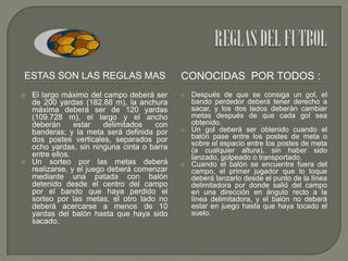 ESTAS SON LAS REGLAS MAS




El largo máximo del campo deberá ser
de 200 yardas (182.88 m), la anchura
máxima deberá ser de 120 yardas
(109.728 m), el largo y el ancho
deberán
estar
delimitados
con
banderas; y la meta será definida por
dos postes verticales, separados por
ocho yardas, sin ninguna cinta o barra
entre ellos.
Un sorteo por las metas deberá
realizarse, y el juego deberá comenzar
mediante una patada con balón
detenido desde el centro del campo
por el bando que haya perdido el
sorteo por las metas; el otro lado no
deberá acercarse a menos de 10
yardas del balón hasta que haya sido
sacado.

CONOCIDAS POR TODOS :






Después de que se consiga un gol, el
bando perdedor deberá tener derecho a
sacar, y los dos lados deberán cambiar
metas después de que cada gol sea
obtenido.
Un gol deberá ser obtenido cuando el
balón pase entre los postes de meta o
sobre el espacio entre los postes de meta
(a cualquier altura), sin haber sido
lanzado, golpeado o transportado.
Cuando el balón se encuentre fuera del
campo, el primer jugador que lo toque
deberá lanzarlo desde el punto de la línea
delimitadora por donde salió del campo
en una dirección en ángulo recto a la
línea delimitadora, y el balón no deberá
estar en juego hasta que haya tocado el
suelo.

 