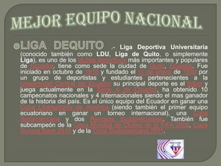.- Liga Deportiva Universitaria
(conocido también como LDU, Liga de Quito, o simplemente
Liga), es uno de los clubes deportivos más importantes y populares
de Ecuador, tiene como sede la ciudad de Quito, Ecuador. Fue
iniciado en octubre de 1918 y fundado el 11 de enero de 1930 por
un grupo de deportistas y estudiantes pertenecientes a la
Universidad Central del Ecuador su principal deporte es el fútbol y
juega actualmente en la Serie A de Ecuador, ha obtenido 10
campeonatos nacionales y 4 internacionales siendo el mas ganador
de la historia del país. Es el único equipo del Ecuador en ganar una
Copa Libertadores de América (siendo también el primer equipo
ecuatoriano en ganar un torneo internacional), una Copa
Sudamericana y dos Recopas Sudamericanas. También fue
subcampeón de la Copa Mundial de Clubes de la FIFA 2008, Copa
Suruga Bank 2010 y de la Copa Sudamericana 2011.

 