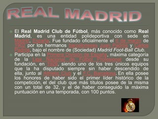 



El Real Madrid Club de Fútbol, más conocido como Real
Madrid, es una entidad polideportiva con sede en
Madrid, España. Fue fundado oficialmente el 6 de marzo de
1902 por los hermanos barceloneses Juan Padrós y Carlos
Padrós, bajo el nombre de (Sociedad) Madrid Foot-Ball Club.
Participa en la Primera División de España, máxima categoría
de la Liga Nacional de Fútbol Profesional desde su
fundación, en 1929, siendo uno de los tres únicos equipos
que la ha disputado siempre sin haber descendido de
ella, junto al Athletic Club y el F.C. Barcelona. En ella posee
los honores de haber sido el primer líder histórico de la
competición, el del club que más títulos posee de la misma
con un total de 32, y el de haber conseguido la máxima
puntuación en una temporada, con 100 puntos.

 